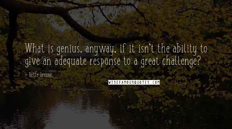 Bette Greene Quotes: What is genius, anyway, if it isn't the ability to give an adequate response to a great challenge?