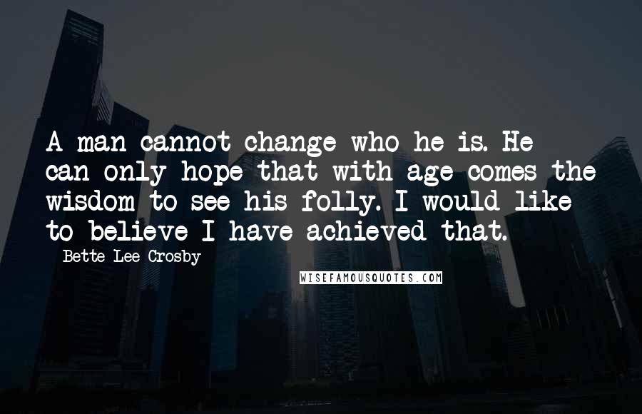 Bette Lee Crosby Quotes: A man cannot change who he is. He can only hope that with age comes the wisdom to see his folly. I would like to believe I have achieved that.