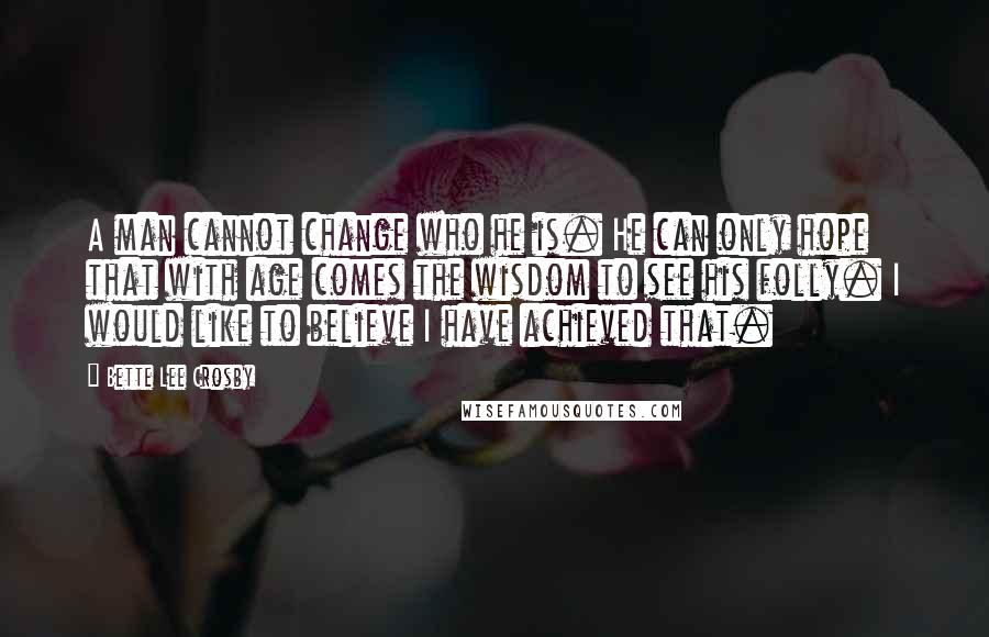 Bette Lee Crosby Quotes: A man cannot change who he is. He can only hope that with age comes the wisdom to see his folly. I would like to believe I have achieved that.