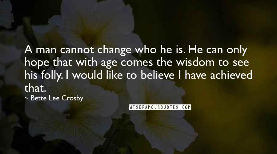 Bette Lee Crosby Quotes: A man cannot change who he is. He can only hope that with age comes the wisdom to see his folly. I would like to believe I have achieved that.