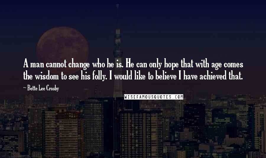 Bette Lee Crosby Quotes: A man cannot change who he is. He can only hope that with age comes the wisdom to see his folly. I would like to believe I have achieved that.