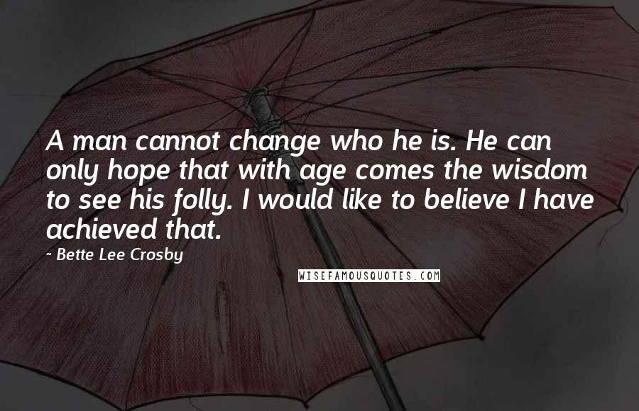 Bette Lee Crosby Quotes: A man cannot change who he is. He can only hope that with age comes the wisdom to see his folly. I would like to believe I have achieved that.