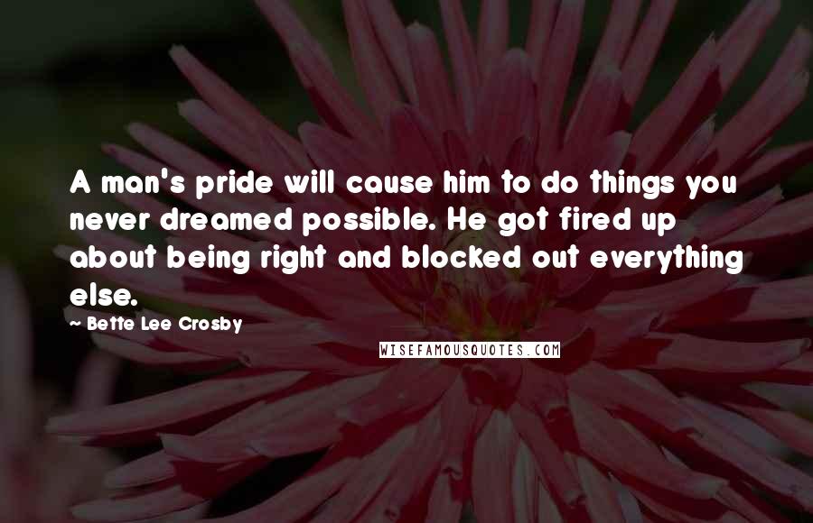 Bette Lee Crosby Quotes: A man's pride will cause him to do things you never dreamed possible. He got fired up about being right and blocked out everything else.