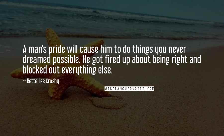 Bette Lee Crosby Quotes: A man's pride will cause him to do things you never dreamed possible. He got fired up about being right and blocked out everything else.