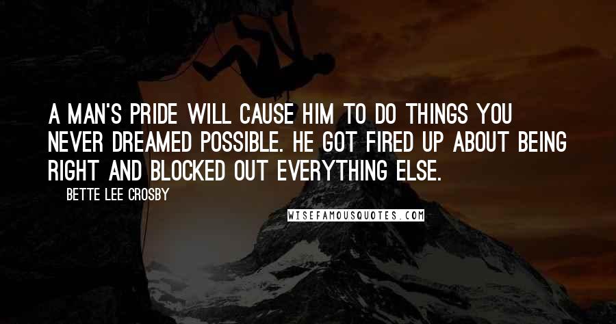 Bette Lee Crosby Quotes: A man's pride will cause him to do things you never dreamed possible. He got fired up about being right and blocked out everything else.