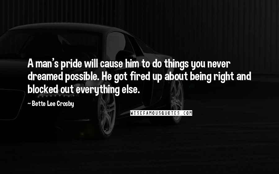 Bette Lee Crosby Quotes: A man's pride will cause him to do things you never dreamed possible. He got fired up about being right and blocked out everything else.