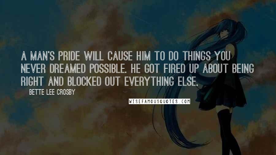 Bette Lee Crosby Quotes: A man's pride will cause him to do things you never dreamed possible. He got fired up about being right and blocked out everything else.