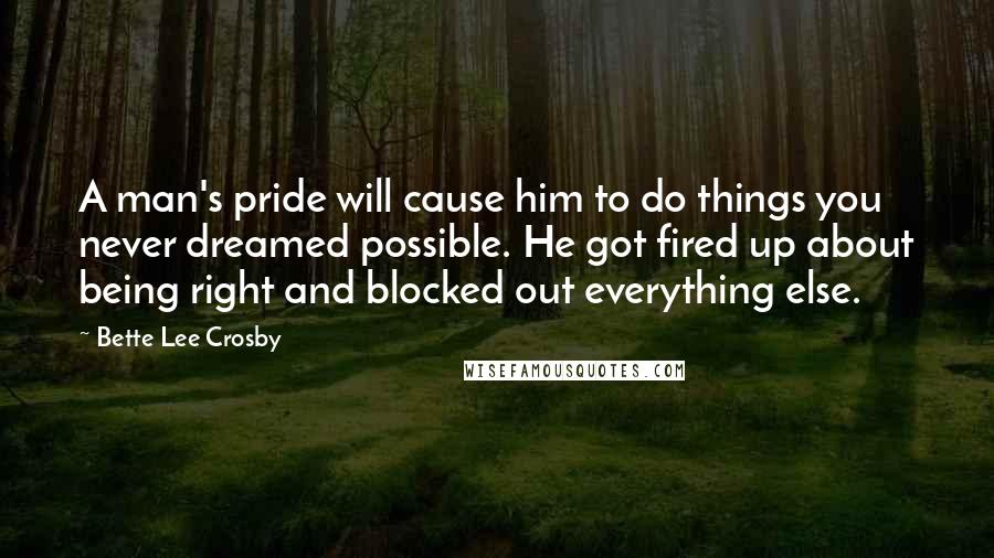 Bette Lee Crosby Quotes: A man's pride will cause him to do things you never dreamed possible. He got fired up about being right and blocked out everything else.