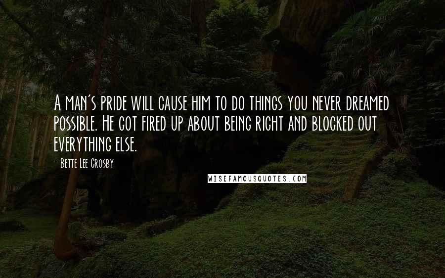 Bette Lee Crosby Quotes: A man's pride will cause him to do things you never dreamed possible. He got fired up about being right and blocked out everything else.