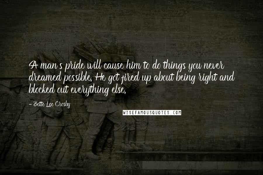 Bette Lee Crosby Quotes: A man's pride will cause him to do things you never dreamed possible. He got fired up about being right and blocked out everything else.