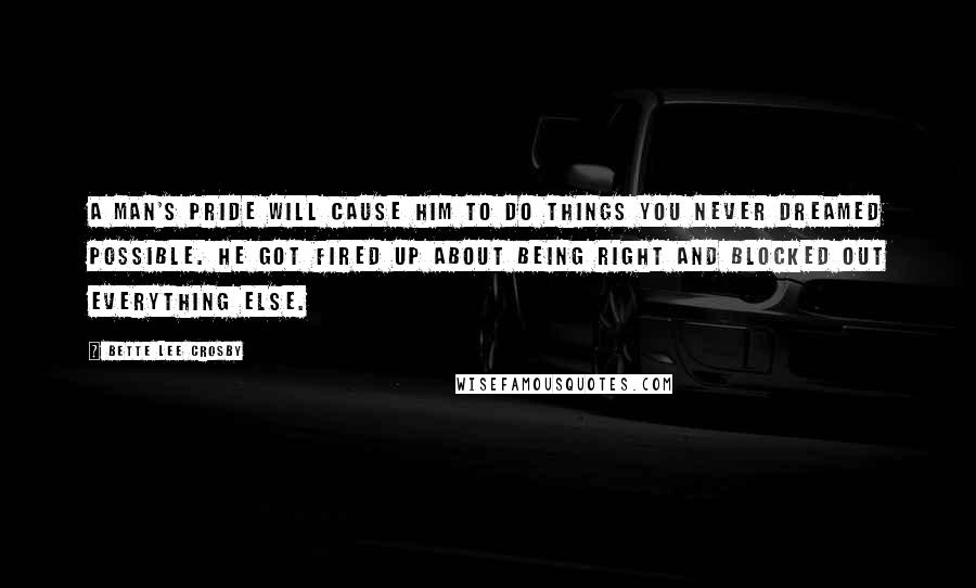 Bette Lee Crosby Quotes: A man's pride will cause him to do things you never dreamed possible. He got fired up about being right and blocked out everything else.