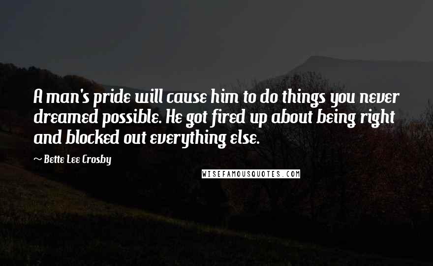 Bette Lee Crosby Quotes: A man's pride will cause him to do things you never dreamed possible. He got fired up about being right and blocked out everything else.