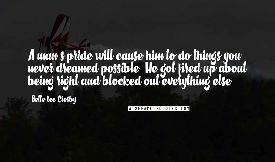 Bette Lee Crosby Quotes: A man's pride will cause him to do things you never dreamed possible. He got fired up about being right and blocked out everything else.