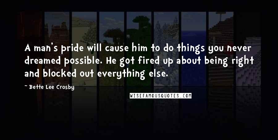 Bette Lee Crosby Quotes: A man's pride will cause him to do things you never dreamed possible. He got fired up about being right and blocked out everything else.