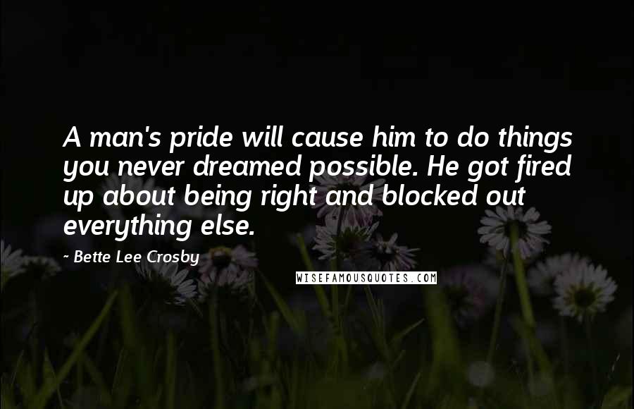 Bette Lee Crosby Quotes: A man's pride will cause him to do things you never dreamed possible. He got fired up about being right and blocked out everything else.