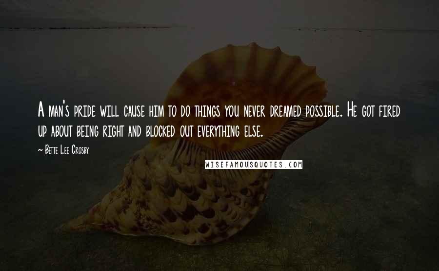 Bette Lee Crosby Quotes: A man's pride will cause him to do things you never dreamed possible. He got fired up about being right and blocked out everything else.