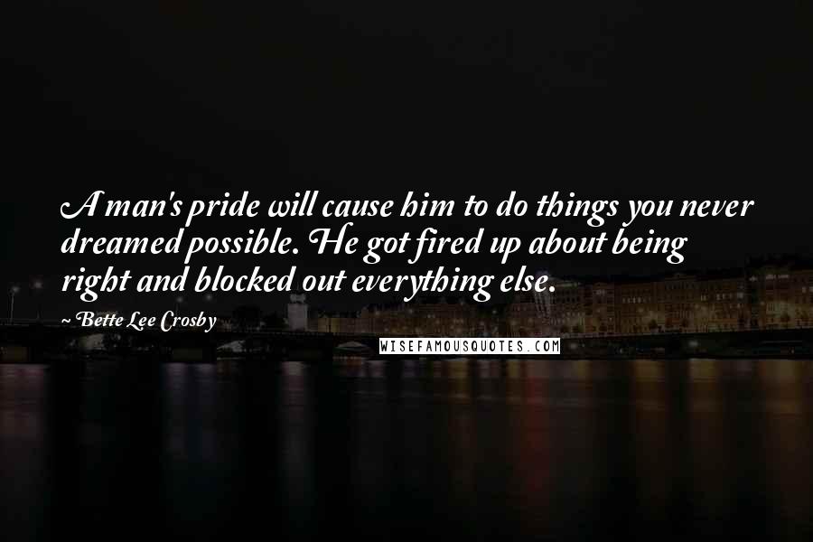 Bette Lee Crosby Quotes: A man's pride will cause him to do things you never dreamed possible. He got fired up about being right and blocked out everything else.