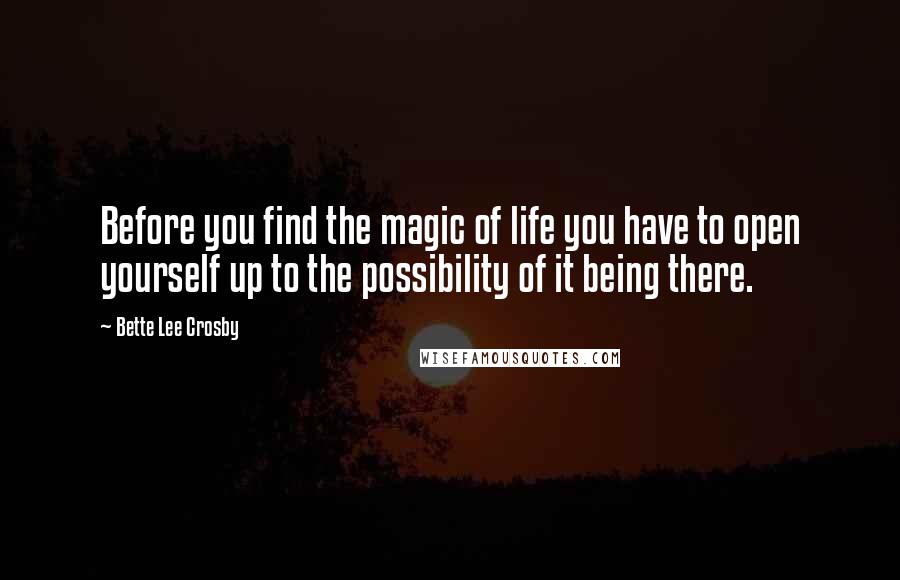 Bette Lee Crosby Quotes: Before you find the magic of life you have to open yourself up to the possibility of it being there.