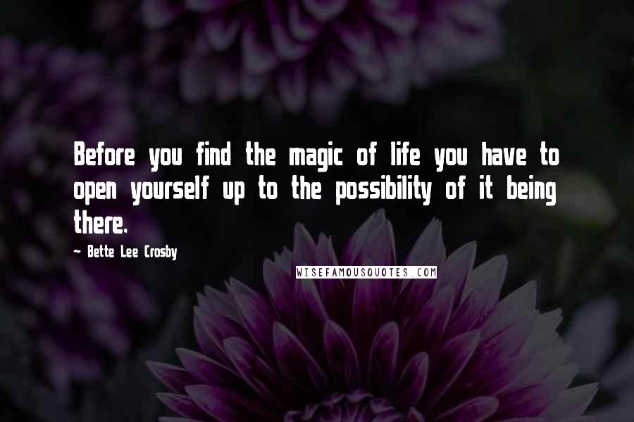 Bette Lee Crosby Quotes: Before you find the magic of life you have to open yourself up to the possibility of it being there.