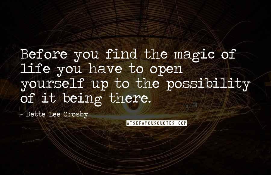 Bette Lee Crosby Quotes: Before you find the magic of life you have to open yourself up to the possibility of it being there.