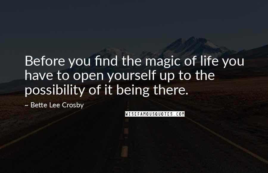 Bette Lee Crosby Quotes: Before you find the magic of life you have to open yourself up to the possibility of it being there.
