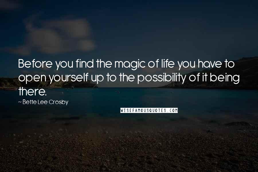 Bette Lee Crosby Quotes: Before you find the magic of life you have to open yourself up to the possibility of it being there.