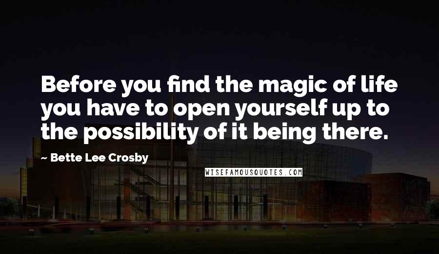 Bette Lee Crosby Quotes: Before you find the magic of life you have to open yourself up to the possibility of it being there.