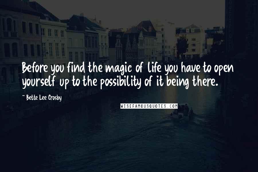 Bette Lee Crosby Quotes: Before you find the magic of life you have to open yourself up to the possibility of it being there.