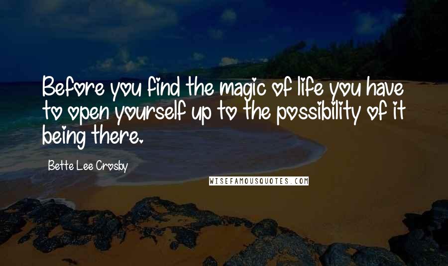 Bette Lee Crosby Quotes: Before you find the magic of life you have to open yourself up to the possibility of it being there.