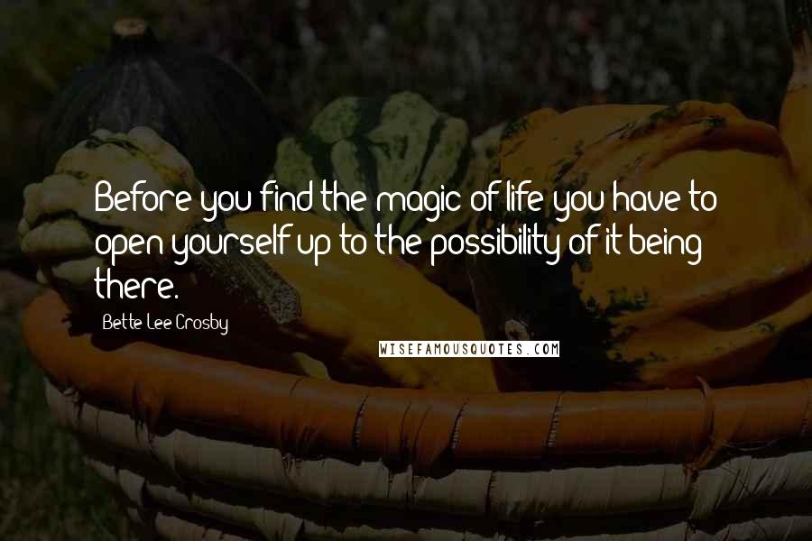 Bette Lee Crosby Quotes: Before you find the magic of life you have to open yourself up to the possibility of it being there.