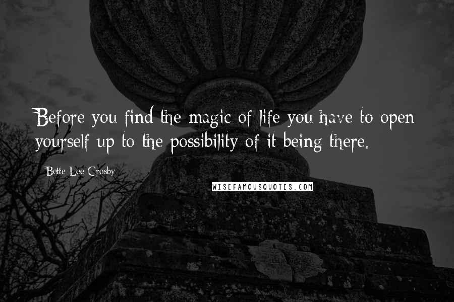 Bette Lee Crosby Quotes: Before you find the magic of life you have to open yourself up to the possibility of it being there.