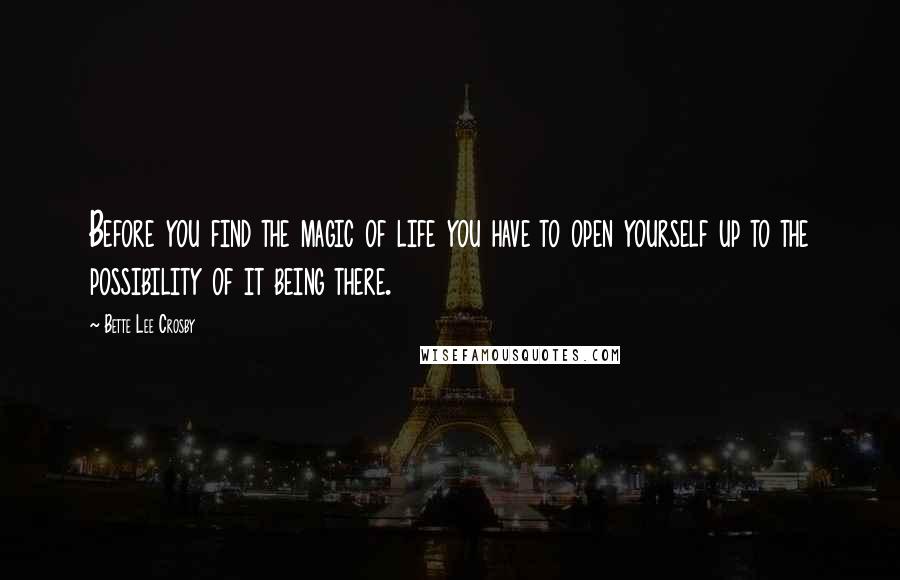 Bette Lee Crosby Quotes: Before you find the magic of life you have to open yourself up to the possibility of it being there.