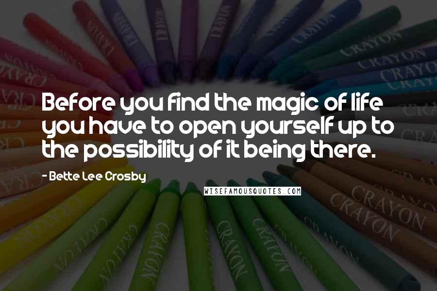 Bette Lee Crosby Quotes: Before you find the magic of life you have to open yourself up to the possibility of it being there.