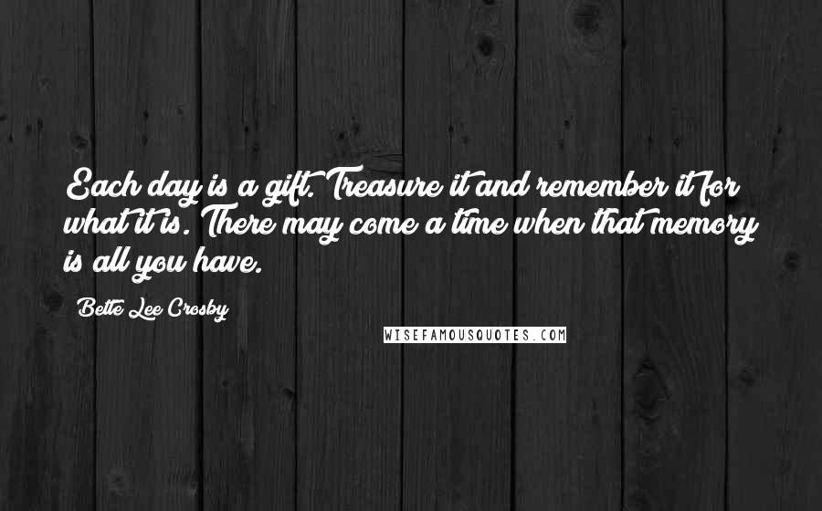 Bette Lee Crosby Quotes: Each day is a gift. Treasure it and remember it for what it is. There may come a time when that memory is all you have.