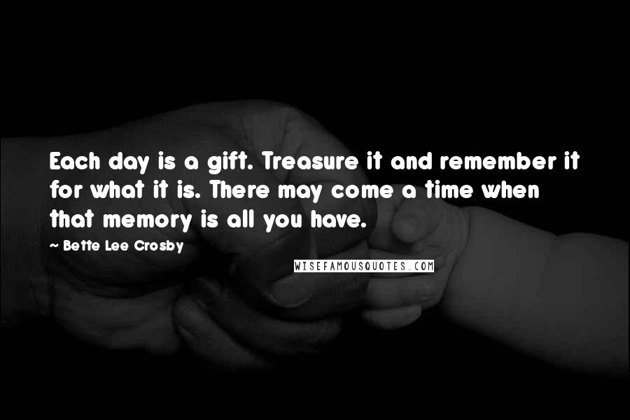 Bette Lee Crosby Quotes: Each day is a gift. Treasure it and remember it for what it is. There may come a time when that memory is all you have.