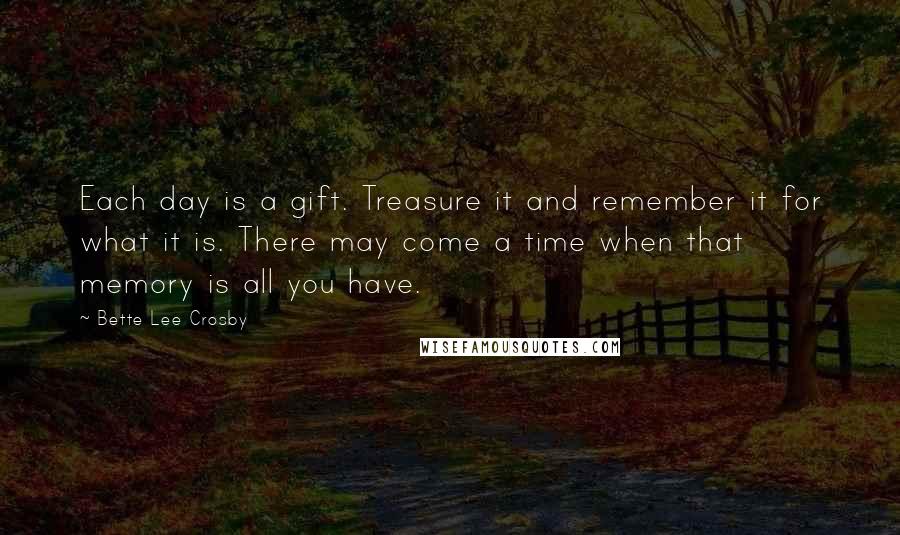 Bette Lee Crosby Quotes: Each day is a gift. Treasure it and remember it for what it is. There may come a time when that memory is all you have.