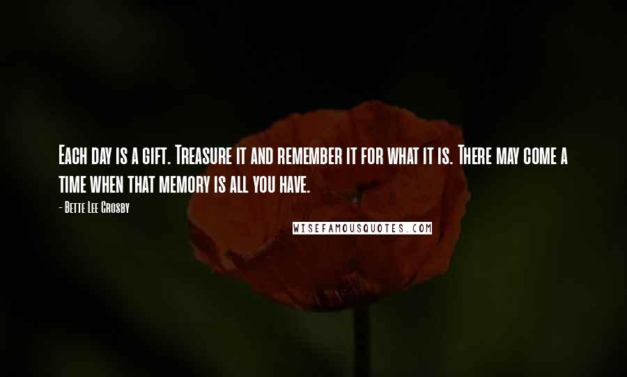 Bette Lee Crosby Quotes: Each day is a gift. Treasure it and remember it for what it is. There may come a time when that memory is all you have.