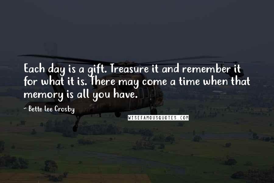 Bette Lee Crosby Quotes: Each day is a gift. Treasure it and remember it for what it is. There may come a time when that memory is all you have.
