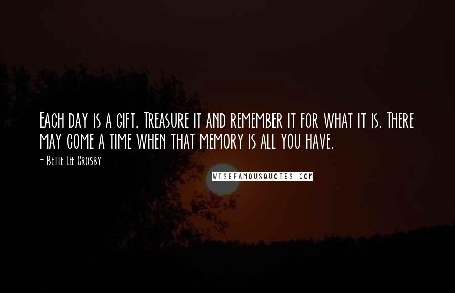 Bette Lee Crosby Quotes: Each day is a gift. Treasure it and remember it for what it is. There may come a time when that memory is all you have.