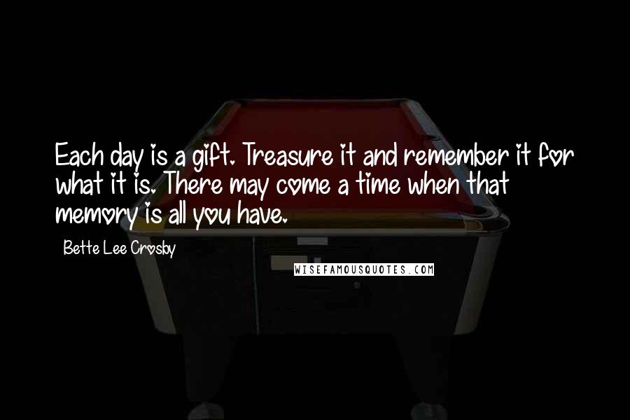 Bette Lee Crosby Quotes: Each day is a gift. Treasure it and remember it for what it is. There may come a time when that memory is all you have.