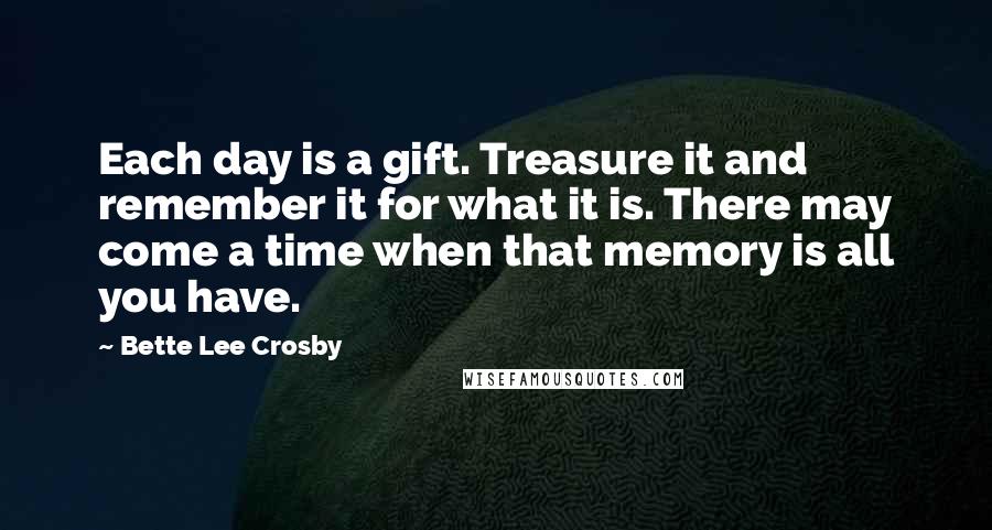 Bette Lee Crosby Quotes: Each day is a gift. Treasure it and remember it for what it is. There may come a time when that memory is all you have.