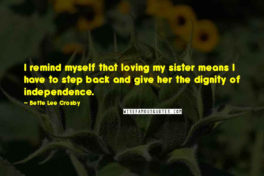 Bette Lee Crosby Quotes: I remind myself that loving my sister means I have to step back and give her the dignity of independence.