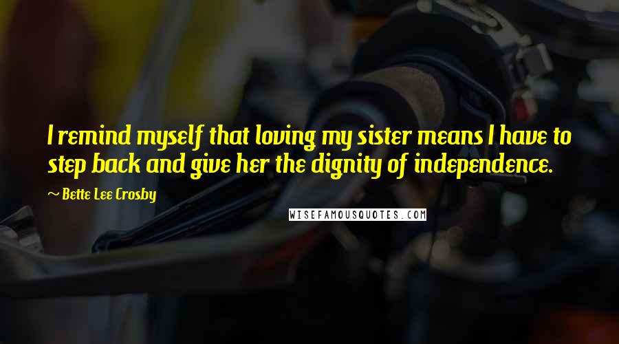 Bette Lee Crosby Quotes: I remind myself that loving my sister means I have to step back and give her the dignity of independence.