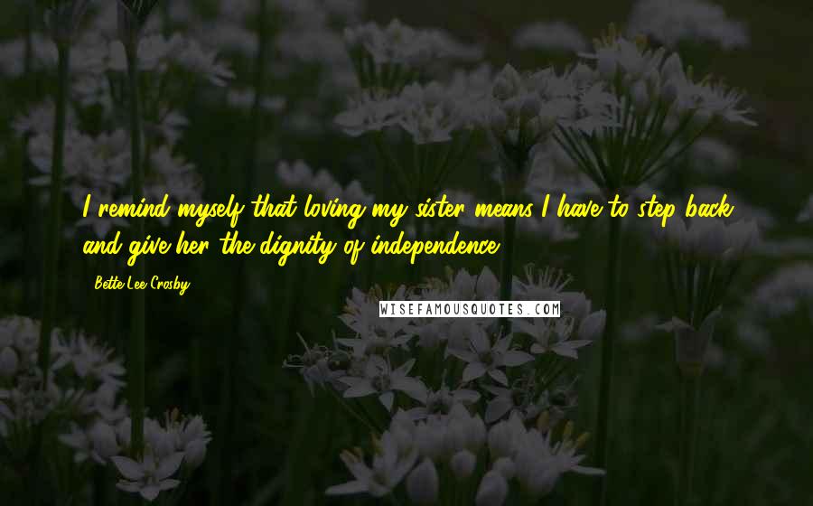 Bette Lee Crosby Quotes: I remind myself that loving my sister means I have to step back and give her the dignity of independence.