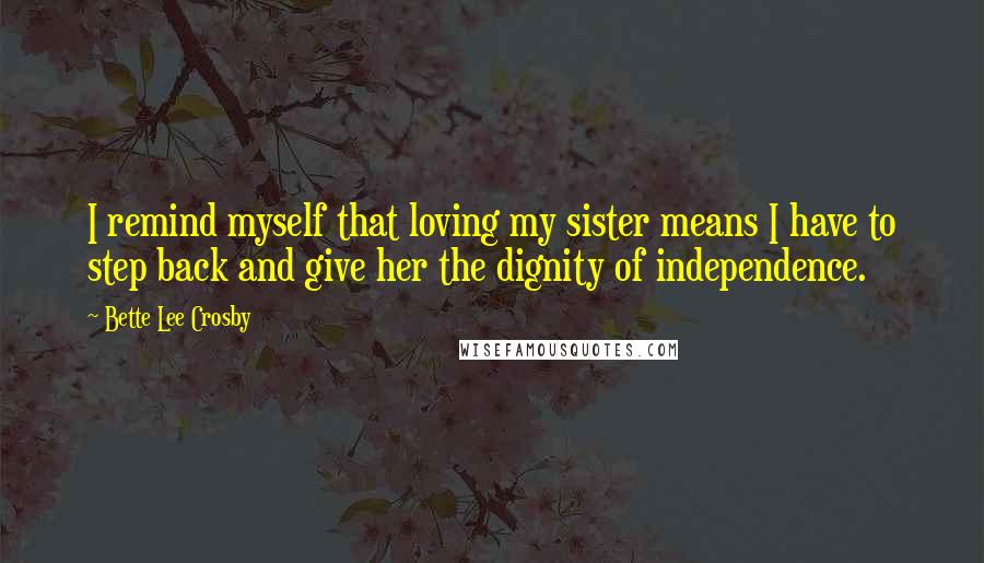 Bette Lee Crosby Quotes: I remind myself that loving my sister means I have to step back and give her the dignity of independence.