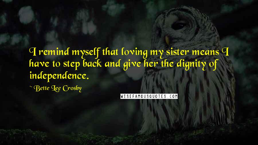 Bette Lee Crosby Quotes: I remind myself that loving my sister means I have to step back and give her the dignity of independence.