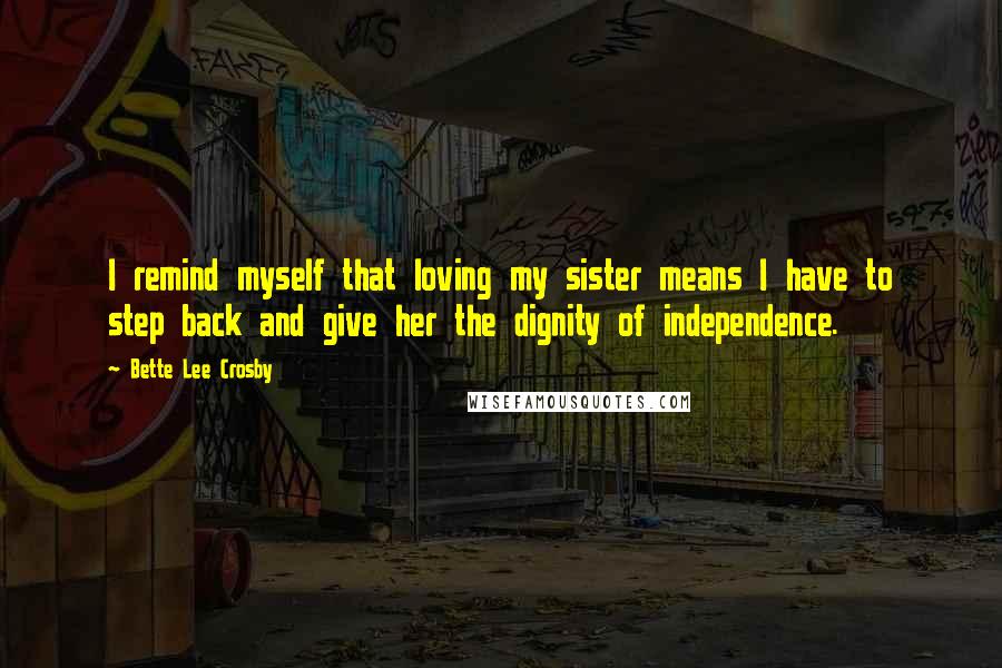 Bette Lee Crosby Quotes: I remind myself that loving my sister means I have to step back and give her the dignity of independence.