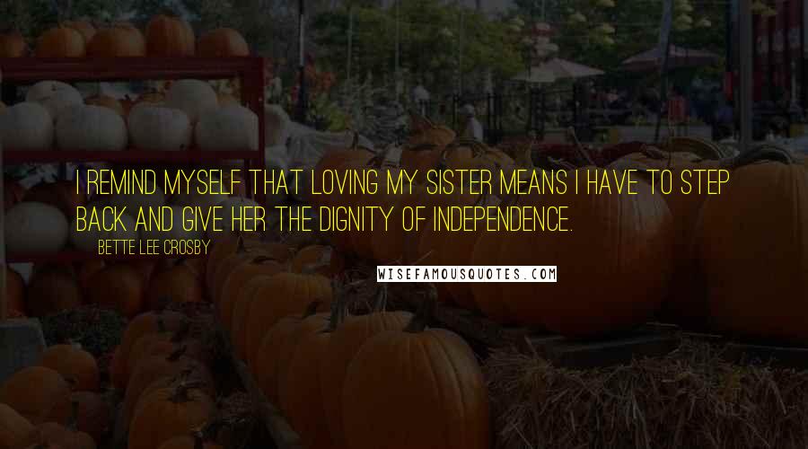 Bette Lee Crosby Quotes: I remind myself that loving my sister means I have to step back and give her the dignity of independence.