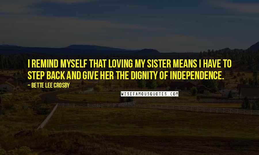 Bette Lee Crosby Quotes: I remind myself that loving my sister means I have to step back and give her the dignity of independence.