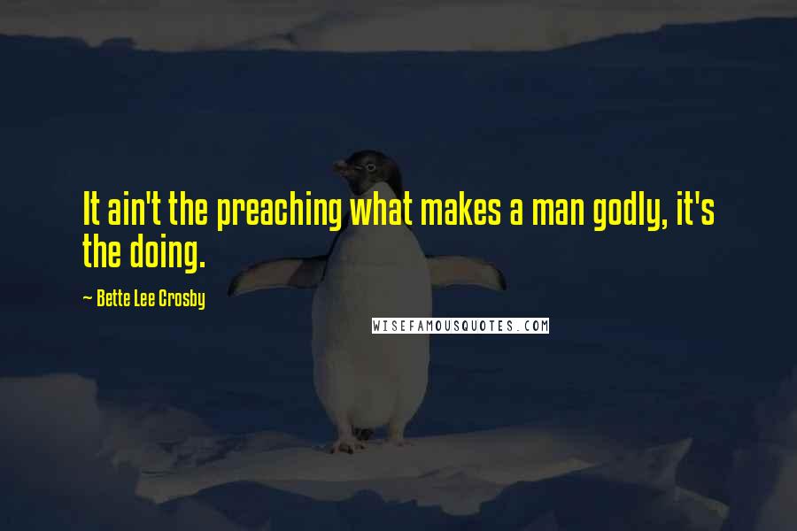 Bette Lee Crosby Quotes: It ain't the preaching what makes a man godly, it's the doing.